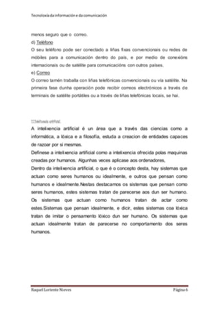 Tecnoloxía da información e da comunicación 
menos seguro que o correo. 
d) Teléfono 
O seu teléfono pode ser conectado a liñas fixas convencionais ou redes de 
móbiles para a comunicación dentro do país, e por medio de conexións 
internacionais ou de satélite para comunicacións con outros países. 
e) Correo 
O correo tamén traballa con liñas telefónicas convencionais ou vía satélite. Na 
primeira fase dunha operación pode recibir correos electrónicos a través de 
terminais de satélite portátiles ou a través de liñas telefónicas locais, se hai. 
2.2.Intelixencia artificial. 
A intelixencia artificial é un área que a través das ciencias como a 
informática, a lóxica e a filosofía, estuda a creacion de entidades capaces 
de razoar por si mesmas. 
Definese a intelixencia artificial como a intelixencia ofrecida polas maquinas 
creadas por humanos. Algunhas veces aplicase aos ordenadores, 
Dentro da intelixencia artificial, o que é o concepto desta, hay sistemas que 
actuan como seres humanos ou idealmente, e outros que pensan como 
humanos e idealmente.Nestas destacamos os sistemas que pensan como 
seres humanos, estes sistemas tratan de parecerse aos dun ser humano. 
Os sistemas que actuan como humanos tratan de actar como 
estes.Sistemas que pensan idealmente, e dicir, estes sistemas coa lóxica 
tratan de imitar o pensamento lóxico dun ser humano. Os sistemas que 
actuan idealmente tratan de parecerse no comportamento dos seres 
humanos. 
Raquel Loriente Nieves Página 6 
 
