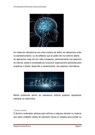 Tecnoloxía da información e da comunicación 
As institución electrónicas son unha meneira de definir as interaccións entre 
os axentes(humanos ou de software) que se poder dar nun entorno aberto. 
As aplicacións cada día son máis complexas, particularmente coa aparición 
do internet, existe a necesidade de incorporar organizacións abstractas para 
simplificar o diseño, desarrollo e mantenemento dos sistemas informáticos. 
Moitos problemas dentro da intelixencia artificial podense representar 
mediante as restrincións. 
2.3.Tecnoloxía multimedia 
O término multimedia utilizase para refirirse a calquera obxecto ou sistema 
que utiliza mútliples medios de expresión físicos ou dixitales para prestar ou 
Raquel Loriente Nieves Página 7 
 