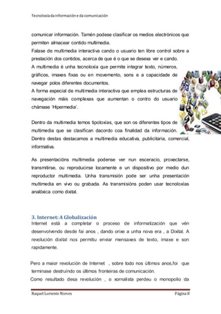 Tecnoloxía da información e da comunicación 
comunicar información. Tamén podese clasificar os medios electrónicos que 
permiten almacear contido multimedia. 
Falase de multimedia interactiva cando o usuario ten libre control sobre a 
prestación dos contidos, acerca de que é o que se desexa ver e cando. 
A multimedia é unha tecnoloxía que permite integrar texto, números, 
gráficos, imaxes fixas ou en movemento, sons e a capacidade de 
navegar polos diferentes documentos. 
A forma especial de multimedia interactiva que emplea estructuras de 
navegación máis complexas que aumentan o contro do usuario 
chámase ‘Hipermedia’. 
Dentro da multimedia temos tipoloxías, que son os diferentes tipos de 
multimedia que se clasifican dacordo coa finalidad da información. 
Dentro destas destacamos a multimedia educativa, publicitaria, comercial, 
informativa. 
As presentacións multimedia podense ver nun esceracio, proxectarse, 
transmitirse, ou reproducirse locamente e un dispositivo por medio dun 
reproductor multimedia. Unha transmisión pode ser unha presentación 
multimedia en vivo ou grabada. As transmisións poden usar tecnoloxías 
analóxica como dixital. 
3. Internet: A Globalización 
Internet está a completar o proceso de informatización que vén 
desenvolvendo desde fai anos , dando orixe a unha nova era , a Dixital. A 
revolución dixital nos permitiu enviar mensaxes de texto, imaxe e son 
rapidamente. 
Pero a maior revolución de Internet , sobre todo nos últimos anos,foi que 
terminase destruíndo os últimos fronteiras de comunicación. 
Como resultado desa revolución , o xornalista perdeu o monopolio da 
Raquel Loriente Nieves Página 8 
 