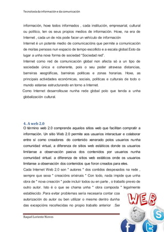 Tecnoloxía da información e da comunicación 
información, hoxe todos informados , cada institución, empresarial, cultural 
ou político, ten os seus propios medios de información. Hoxe, na era de 
Internet , cada un de nós pode facer un vehículo de información 
Internet é un potente medio de comunicacións que permite a comunicación 
de moitas persoas nun espacio de tempo escollido e a escala global.Esto da 
lugar a unha nova forma de sociedad “Sociedad red”. 
Internet como red de comunicación global non afecta só a un tipo de 
sociedade única e coherente, pois o seu poder atravesa distancias, 
barreiras xeográficas, barreiras politicas e zonas horarias. Hoxe, as 
principais actividades económicas, sociais, políticas e culturais de todo o 
mundo estanse estructurando en torno a Internet. 
Como Internet desarrollouse nunha rede global polo que tenda a unha 
globalización cultural. 
4. A web 2.0 
O término web 2.0 comprende aquelos sitios web que facilitan compratir a 
información. Un sitio Web 2.0 permite aos usuarios interactuar e colaborar 
entre sí como creadores do contenido xenerado polos usuarios nunha 
comunidad virtual, a diferenza de sitios web estáticos donde os usuarios 
limitanse a observación pasiva dos contenidos por usuarios nunha 
comunidad virtual. a diferenza de sitios web estáticos onde os usuarios 
limitanse a observación dos contenidos que foron creados para eles. 
Cada Internet Web 2.0 son " autores " dos contidos despexados na rede , 
sempre que sexa " creacións orixinais " Con todo, nada impide que unha 
obra de " nova creación " pode incluír todos ou en parte , o traballo previo de 
outro autor. Isto é o que se chama unha " obra composta " legalmente 
establecido .Para evitar problemas sería necesaria contar coa 
autorización do autor ou ben utilizar o mesmo dentro dunha 
das excepcións recoñecidas no propio traballo anterior .Ser 
Raquel Loriente Nieves Página 9 
 
