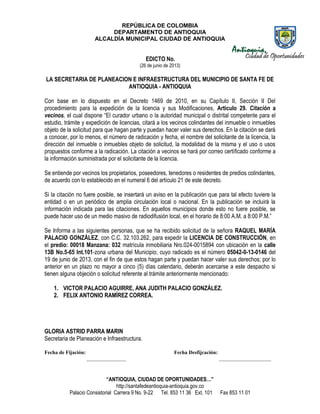 REPÚBLICA DE COLOMBIA
DEPARTAMENTO DE ANTIOQUIA
ALCALDÍA MUNICIPAL CIUDAD DE ANTIOQUIA
“ANTIOQUIA, CIUDAD DE OPORTUNIDADES…”
http://santafedeantioquia-antioquia.gov.co
Palacio Consistorial Carrera 9 No. 9-22 Tel. 853 11 36 Ext. 101 Fax 853 11 01
EDICTO No.
(26 de junio de 2013)
LA SECRETARIA DE PLANEACION E INFRAESTRUCTURA DEL MUNICIPIO DE SANTA FE DE
ANTIOQUIA - ANTIOQUIA
Con base en lo dispuesto en el Decreto 1469 de 2010, en su Capítulo II, Sección II Del
procedimiento para la expedición de la licencia y sus Modificaciones, Artículo 29. Citación a
vecinos, el cual dispone “El curador urbano o la autoridad municipal o distrital competente para el
estudio, trámite y expedición de licencias, citará a los vecinos colindantes del inmueble o inmuebles
objeto de la solicitud para que hagan parte y puedan hacer valer sus derechos. En la citación se dará
a conocer, por lo menos, el número de radicación y fecha, el nombre del solicitante de la licencia, la
dirección del inmueble o inmuebles objeto de solicitud, la modalidad de la misma y el uso o usos
propuestos conforme a la radicación. La citación a vecinos se hará por correo certificado conforme a
la información suministrada por el solicitante de la licencia.
Se entiende por vecinos los propietarios, poseedores, tenedores o residentes de predios colindantes,
de acuerdo con lo establecido en el numeral 6 del artículo 21 de este decreto.
Si la citación no fuere posible, se insertará un aviso en la publicación que para tal efecto tuviere la
entidad o en un periódico de amplia circulación local o nacional. En la publicación se incluirá la
información indicada para las citaciones. En aquellos municipios donde esto no fuere posible, se
puede hacer uso de un medio masivo de radiodifusión local, en el horario de 8:00 A.M. a 8:00 P.M.”
Se Informa a las siguientes personas, que se ha recibido solicitud de la señora RAQUEL MARÍA
PALACIO GONZÁLEZ, con C.C. 32.103.262, para expedir la LICENCIA DE CONSTRUCCIÓN, en
el predio: 00018 Manzana: 032 matrícula inmobiliaria Nro.024-0015894 con ubicación en la calle
13B No.5-65 Int.101-zona urbana del Municipio; cuyo radicado es el número 05042-0-13-0146 del
19 de junio de 2013, con el fin de que estos hagan parte y puedan hacer valer sus derechos; por lo
anterior en un plazo no mayor a cinco (5) días calendario, deberán acercarse a este despacho si
tienen alguna objeción o solicitud referente al trámite anteriormente mencionado:
1. VICTOR PALACIO AGUIRRE, ANA JUDITH PALACIO GONZÁLEZ.
2. FELIX ANTONIO RAMÍREZ CORREA.
GLORIA ASTRID PARRA MARIN
Secretaria de Planeación e Infraestructura.
Fecha de Fijación: Fecha Desfijcación:
_______________ ____________________
 