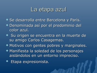 La etapa azulLa etapa azul
 Se desarrolla entre Barcelona y París.Se desarrolla entre Barcelona y París.
 Denominada así por el predominio delDenominada así por el predominio del
color azul.color azul.
 Su origen se encuentra en la muerte deSu origen se encuentra en la muerte de
su amigo Carlos Casagemas.su amigo Carlos Casagemas.
 Motivos con gentes pobres y marginales.Motivos con gentes pobres y marginales.
 Manifiesta la soledad de los personajesManifiesta la soledad de los personajes
aislándolos en un entorno impreciso.aislándolos en un entorno impreciso.
 Etapa expresionista.Etapa expresionista.
 