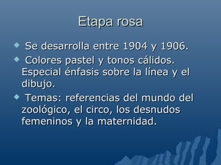Etapa rosaEtapa rosa
 Se desarrolla entre 1904 y 1906.Se desarrolla entre 1904 y 1906.
 Colores pastel y tonos cálidos.Colores pastel y tonos cálidos.
Especial énfasis sobre la línea y elEspecial énfasis sobre la línea y el
dibujo.dibujo.
 Temas: referencias del mundo delTemas: referencias del mundo del
zoológico, el circo, los desnudoszoológico, el circo, los desnudos
femeninos y la maternidad.femeninos y la maternidad.
 