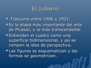 El cubismoEl cubismo
 Trascurre entre 1906 y 1921.Trascurre entre 1906 y 1921.
 Es la etapa más importante del arteEs la etapa más importante del arte
de Picasso, y la más transcendente.de Picasso, y la más transcendente.
 Entienden el cuadro como unaEntienden el cuadro como una
superficie bidimensional, y así sesuperficie bidimensional, y así se
rompen la idea de perspectiva.rompen la idea de perspectiva.
 Las figuras se esquematizan y lasLas figuras se esquematizan y las
formas se geometrizan.formas se geometrizan.
 