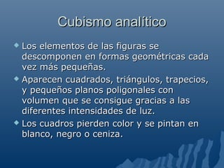 Cubismo analíticoCubismo analítico
 Los elementos de las figuras seLos elementos de las figuras se
descomponen en formas geométricas cadadescomponen en formas geométricas cada
vez más pequeñas.vez más pequeñas.
 Aparecen cuadrados, triángulos, trapecios,Aparecen cuadrados, triángulos, trapecios,
y pequeños planos poligonales cony pequeños planos poligonales con
volumen que se consigue gracias a lasvolumen que se consigue gracias a las
diferentes intensidades de luz.diferentes intensidades de luz.
 Los cuadros pierden color y se pintan enLos cuadros pierden color y se pintan en
blanco, negro o ceniza.blanco, negro o ceniza.
 