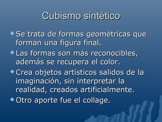 Cubismo sintéticoCubismo sintético
 Se trata de formas geométricas queSe trata de formas geométricas que
forman una figura final.forman una figura final.
 Las formas son más reconocibles,Las formas son más reconocibles,
además se recupera el color.además se recupera el color.
 Crea objetos artísticos salidos de laCrea objetos artísticos salidos de la
imaginación, sin interpretar laimaginación, sin interpretar la
realidad, creados artificialmente.realidad, creados artificialmente.
 Otro aporte fue el collage.Otro aporte fue el collage.
 