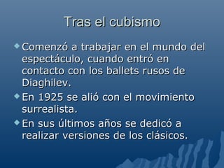 Tras el cubismoTras el cubismo
 Comenzó a trabajar en el mundo delComenzó a trabajar en el mundo del
espectáculo, cuando entró enespectáculo, cuando entró en
contacto con los ballets rusos decontacto con los ballets rusos de
Diaghilev.Diaghilev.
 En 1925 se alió con el movimientoEn 1925 se alió con el movimiento
surrealista.surrealista.
 En sus últimos años se dedicó aEn sus últimos años se dedicó a
realizar versiones de los clásicos.realizar versiones de los clásicos.
 