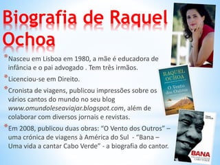 Biografia de Raquel
Ochoa
*Nasceu em Lisboa em 1980, a mãe é educadora de
infância e o pai advogado . Tem três irmãos.
*Licenciou-se em Direito.
*Cronista de viagens, publicou impressões sobre os
vários cantos do mundo no seu blog
www.omundoleseaviajar.blogspot.com, além de
colaborar com diversos jornais e revistas.
*Em 2008, publicou duas obras: “O Vento dos Outros” –
uma crónica de viagens à América do Sul - “Bana –
Uma vida a cantar Cabo Verde” - a biografia do cantor.
 