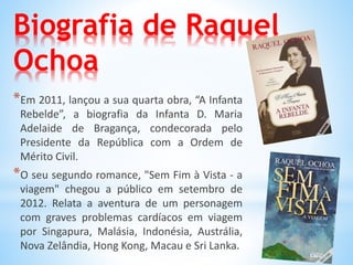Biografia de Raquel
Ochoa
*Em 2011, lançou a sua quarta obra, “A Infanta
Rebelde”, a biografia da Infanta D. Maria
Adelaide de Bragança, condecorada pelo
Presidente da República com a Ordem de
Mérito Civil.
*O seu segundo romance, "Sem Fim à Vista - a
viagem" chegou a público em setembro de
2012. Relata a aventura de um personagem
com graves problemas cardíacos em viagem
por Singapura, Malásia, Indonésia, Austrália,
Nova Zelândia, Hong Kong, Macau e Sri Lanka.
 