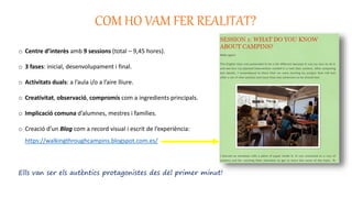 COM HO VAM FER REALITAT?
o Centre d’interès amb 9 sessions (total – 9,45 hores).
o 3 fases: inicial, desenvolupament i final.
o Activitats duals: a l’aula i/o a l’aire lliure.
o Creativitat, observació, compromís com a ingredients principals.
o Implicació comuna d’alumnes, mestres i famílies.
o Creació d’un Blog com a record visual i escrit de l’experiència:
https://walkingthroughcampins.blogspot.com.es/
Ells van ser els autèntics protagonistes des del primer minut!
 