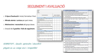 SEGUIMENT I AVALUACIÓ
o 3 tipus d’avaluació: inicial, formativa i final.
o Mirada atenta i curiosa per part meva.
o Motivacions i necessitats del grup-classe.
o Creació de 5 graelles i fulls de seguiment.
SOBRETOT... Gaudir, aprendre i descobrir
plegats en un viatge únic i irrepetible!
 
