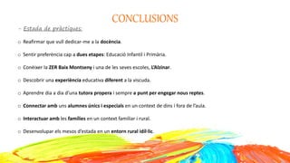 CONCLUSIONS
- Estada de pràctiques:
o Reafirmar que vull dedicar-me a la docència.
o Sentir preferència cap a dues etapes: Educació Infantil i Primària.
o Conèixer la ZER Baix Montseny i una de les seves escoles, L’Alzinar.
o Descobrir una experiència educativa diferent a la viscuda.
o Aprendre dia a dia d’una tutora propera i sempre a punt per engegar nous reptes.
o Connectar amb uns alumnes únics i especials en un context de dins i fora de l’aula.
o Interactuar amb les famílies en un context familiar i rural.
o Desenvolupar els mesos d’estada en un entorn rural idíl·lic.
 