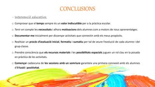 CONCLUSIONS
- Intervenció educativa:
o Comprovar que el temps sempre és un valor indiscutible per a la pràctica escolar.
o Tenir en compte les necessitats i alhora motivacions dels alumnes com a motors de nous aprenentatges.
o Documentar-me inicialment per dissenyar activitats que connectin amb els meus propòsits.
o Realitzar un procés d’avaluació inicial, formatiu i sumatiu per tal de veure l’evolució de cada alumne i del
grup-classe.
o Prendre consciència que els recursos materials i les possibilitats espacials juguen un rol clau en la posada
en pràctica de les activitats.
o Començar cadascuna de les sessions amb un somriure garanteix una primera connexió amb els alumnes
d’il·lusió i positivitat.
 