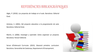 REFERÈNCIES BIBLIOGRÀFIQUES
Algás, P. (2010). Los proyectos de trabajo en el aula. Barcelona: Editorial
Graó.
Antúnez, S. (2001). Del proyecto educativo a la programación de aula.
Barcelona: Editorial Graó.
Martín, X. (2006). Investigar y aprender. Cómo organizar un proyecto.
Barcelona: Horsori Editorial.
Servei d’Ordenació Curricular. (2015). Educació primària: currículum.
Barcelona: Generalitat de Catalunya, Departament d’Ensenyament.
 