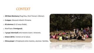 CONTEXT
o ZER Baix Montseny (Puig Drau, Pont Trencat i L’Alzinar).
o 2 etapes: Educació Infantil i Primària.
o 65 alumnes (3-12 anys d’edat).
o Nivell baix d’immigració.
o 4 grups internivell amb mestres tutors i itinerants.
o Entorn idíl·lic i immers en la natura.
o Clima proper i d’implicació entre mestres, alumnes i famílies.
 
