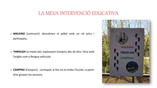 LA MEVA INTERVENCIÓ EDUCATIVA
o WALKING (caminant): descobrien el poble amb un rol actiu i
participatiu.
o THROUGH (a través de): exploraven Campins des de dins i fora amb
l’anglès com a llengua vehicular.
o CAMPINS (Campins): correspon al lloc on es troba l’Escola i a partir
d’on giraven les sessions.
 