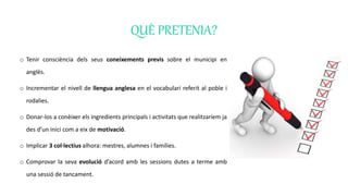 QUÈ PRETENIA?
o Tenir consciència dels seus coneixements previs sobre el municipi en
anglès.
o Incrementar el nivell de llengua anglesa en el vocabulari referit al poble i
rodalies.
o Donar-los a conèixer els ingredients principals i activitats que realitzaríem ja
des d’un inici com a eix de motivació.
o Implicar 3 col·lectius alhora: mestres, alumnes i famílies.
o Comprovar la seva evolució d’acord amb les sessions dutes a terme amb
una sessió de tancament.
 