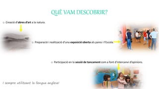 QUÈ VAM DESCOBRIR?
o Creació d’obres d’art a la natura.
o Preparació i realització d’una exposició oberta als pares i l’Escola.
o Participació en la sessió de tancament com a font d’intercanvi d’opinions.
I sempre utilitzant la llengua anglesa!
 