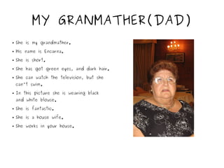 MY GRANMATHER(DAD)
● She is my grandmather.
● His name is Encarna.
● She is short.
● She has got green eyes, and dark hair.
● She can watch the television, but she
can't swim.
● In this picture she is wearing black
and white blouse.
● She is fantastic.
● She is a house wife.
● She works in your house.
 