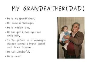 MY GRANDFATHER(DAD)
● He is my grandfather.
● His name is Domingo.
● He is medium size.
● He has got brown eyes and
white hair.
● In this picture he is wearing a
maroon jumper,a brown jacket
and black trousers.
● He was wonderful.
● He is dead.
 