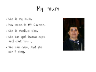 My mum
● She is my mum.
● Her name is Mª Carmen.
● She is medium size.
● She has got brown eyes
and dark hair .
● She can cook, but she
can't sing.
 