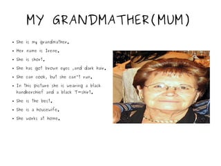 MY GRANDMATHER(MUM)
● She is my grandmather.
● Her name is Irene.
● She is short.
● She has got brown eyes ,and dark hair.
● She can cook, but she can't run.
● In this picture she is wearing a black
handkerchief and a black T-shirt.
● She is the best.
● She is a housewife.
● She works at home.
 
