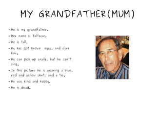 MY GRANDFATHER(MUM)
● He is my grandfather.
● Her name is Baltasar.
● He is tall.
● He has got brown eyes, and dark
hair.
● He can pick up snailq, but he can't
sing.
● In this picture he is wearing a blue,
red and yellow shirt, and a tie.
● He was kind and happy.
● He is dead.
 