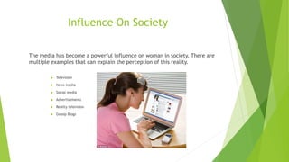 Influence On Society 
The media has become a powerful influence on woman in society. There are 
multiple examples that can explain the perception of this reality. 
 Television 
 News media 
 Social media 
 Advertisements 
 Reality television 
 Gossip Blogs 
 