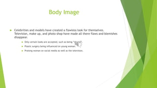 Body Image 
 Celebrities and models have created a flawless look for themselves. 
Television, make up, and photo shop have made all there flaws and blemishes 
disappear. 
 Only certain looks are accepted, such as being “skinny”. 
 Plastic surgery being influenced on young woman. 
 Praising woman on social media as well as the television. 
 