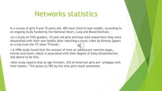 Networks statistics 
In a survey of girls 9 and 10 years old, 40% have tried to lose weight, according to 
an ongoing study funded by the National Heart, Lung and Blood Institute. 
•In a study on fifth graders, 10 year old girls and boys told researchers they were 
dissatisfied with their own bodies after watching a music video by Britney Spears 
or a clip from the TV show "Friends". 
• A 1996 study found that the amount of time an adolescent watches soaps, 
movies and music videos is associated with their degree of body dissatisfaction 
and desire to be thin. 
•One study reports that at age thirteen, 53% of American girls are "unhappy with 
their bodies." This grows to 78% by the time girls reach seventeen. 
 