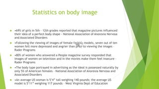 Statistics on body image 
 •69% of girls in 5th – 12th grades reported that magazine pictures influenced 
their idea of a perfect body shape - National Association of Anorexia Nervosa 
and Associated Disorders 
 •Following the viewing of images of female fashion models, seven out of ten 
women felt more depressed and angrier than prior to viewing the images – 
Rader Programs 
 •80% of women who answered a People magazine survey responded that 
images of women on television and in the movies make them feel insecure – 
Rader Programs 
 •The body type portrayed in advertising as the ideal is possessed naturally by 
only 5% of American females – National Association of Anorexia Nervosa and 
Associated Disorders 
 •An average US woman is 5’4” tall weighing 140 pounds; the average US 
model is 5’11” weighing 117 pounds – West Virginia Dept of Education 
 