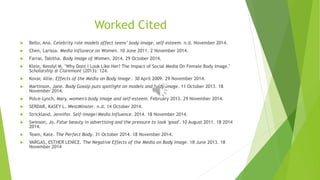 Worked Cited 
 Bello, Ana. Celebrity role models affect teens’ body image, self-esteem. n.d. November 2014. 
 Chen, Larissa. Media Influnece on Women. 10 June 2011. 2 November 2014. 
 Farrar, Tabitha. Body Image of Women. 2014. 29 October 2014. 
 Klein, Kendyl M. "Why Dont I Look Like Her? The Impact of Social Media On Female Body Image." 
Scholarship @ Claremont (2013): 124. 
 Kovar, Allie. Effects of the Media on Body Image . 30 April 2009. 29 November 2014. 
 Martinson, Jane. Body Gossip puts spotlight on models and body image. 11 October 2013. 18 
November 2014. 
 Polce-Lynch, Mary. women's body image and self-esteem. February 2013. 29 November 2014. 
 SERDAR, KASEY L. WestMinster. n.d. 14 October 2014. 
 Strickland, Jennifer. Self-image/Media Influence. 2014. 18 November 2014. 
 Swinson, Jo. False beauty in advertising and the pressure to look 'good'. 10 August 2011. 18 2014 
2014. 
 Team, Kate. The Perfect Body. 31 October 2014. 18 November 2014. 
 VARGAS, ESTHER LENICE. The Negative Effects of the Media on Body Image. 18 June 2013. 18 
November 2014 
