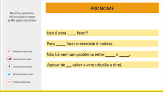Isso é para ____ fazer?
PRONOME
Para __ __ fazer o exercício é moleza.
Não há nenhum problema entre __ __ e __ __.
Apesar de _ _ saber a verdade,não a direi.
 