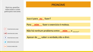 PRONOME
Apesar de _ _ saber a verdade,não a direi.
Isso é para _eu _ fazer?
Para __mim __ fazer o exercício é moleza.
Não há nenhum problema entre __mim __ e __ __.
 