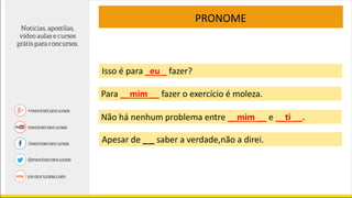 PRONOME
Apesar de _ _ saber a verdade,não a direi.
Isso é para _eu _ fazer?
Para __mim __ fazer o exercício é moleza.
Não há nenhum problema entre __mim __ e __ti __.
 