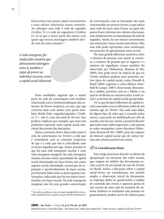 92



               fortes entre esses atores, maior investimento                       de conversações, mas as interações são mais
               e mais valores relacionais nessas conexões.                         concentradas em poucos turnos, o que indica
               Ao sobrepor essa rede à rede de seguidos                            uma rede de laços mais fracos, na qual não
               (Gráfico 5) e à rede de seguidores (Gráfico                         parece haver interesse nos valores relacionais,
               6), vê-se que a maior parte dos atores com                          mas simplesmente na manutenção da rede de
               quem ego trocou mensagens também divi-                              seguidos. Assim, há um menor investimento
               de com ele uma conexão.16                                           nas interações e laços sociais mais fracos. Mas
                                                                                   essa rede pode representar uma construção,
                                                                                   um processo de aproximação entre os nós.
     A rede emergente, for-                                                            Há uma grande diferença numérica entre
     mada pelos usuários que                                                       o número de pessoas com quem se conver-
                                                                                   sa, o número de pessoas que se seguem, e o
     efetivamente interagem                                                        número de seguidores (como também foi
     entre si, também é                                                            observado por Huberman, Romero & Wu,
     capaz de prover ao                                                            2009). Isso pode servir de indício de que no
     indivíduo recursos, como                                                      Twitter também poderia estar presentes ou-
     o capital social relacional                                                   tros tipos de capital social, como Donath &
                                                                                   Boyd (2004) sugerem, e como Ellison, Stein-
                                                                                   field & Lampe (2007) observaram. Resumin-
                                                                                   do a análise, portanto, tem-se a Tabela 3, na
                   Esses resultados sugerem que a maior                            qual se verificam as conexões entre a rede so-
               parte da rede de conversações está também                           cial e as formas de capital social apropriadas.
               relacionada com a institucionalização das co-                           Vê-se que há tipos diferentes de capital so-
               nexões de forma recíproca, ou seja, que ego                         cial conectados com as diferentes redes de um
               conversa mais com atores com quem tam-                              mesmo ego no Twitter. Em cada uma delas,
               bém divide links (seguido/seguidor) (Gráfi-                         há algum tipo de valor que é acessado pelos
               co 7) – isto é, com um total de 68 nós. Isso                        atores, e que pode ser mobilizado por eles de
               poderia implicar, por exemplo, que esses nós                        acordo com seu uso. Assim, é possível discutir
               poderiam expressar mais capital social rela-                        que todas essas redes importam, e não apenas
               cional decorrente das interações.                                   as redes emergentes, como discutem Huber-
                   Parece, portanto, haver duas redes junto à                      man, Romero & Wu (2009), pois são capazes
               rede de conversações no Twitter: a rede que                         de oferecer capital social que de outras for-
               é coincidente com as conexões recíprocas                            mas não estaria acessível aos atores.
               de ego e a rede que não é coincidente com
               os atores seguidos por ego. Assim, percebe-se                           6. Considerações finais
               que há uma rede emergente nuclear e uma
               rede emergente marginal. Na rede emergente                              Este artigo procurou discutir os efeitos da
               nuclear, há uma maior quantidade de capital                         apropriação na estrutura das redes sociais,
               social relacionado aos laços fortes, tais como                      que surgem no âmbito das ferramentas so-
               suporte social, intimidade, construção de re-                       ciais a partir de um estudo de caso do Twitter
               putação e aprofundamento de laços sociais,                          no Brasil. Assim, a discussão sobre o capital
               pois há tanto links entre os atores quanto con-                     social levou em consideração, em sentido
               versações, indicando que há um maior inves-                         amplo, a observação inicial da ferramenta,
               timento nos laços sociais. Na rede emergente                        as respostas dadas ao questionário, a análise
               marginal, não há uma grande concentração                            de conteúdo dos tweets, e aspectos gerais de
                                                                                   um recorte de uma rede de usuários do sis-
               16
                  Em ambos os gráficos, os nós com quem ego não divide uma co-     tema. Embora os resultados não possam ser
               nexão (quadrado preto) e aqueles com quem divide (bolas brancas).   generalizáveis, podem servir de indícios para


               Líbero – São Paulo – v. 12, n. 24, p. 81-94, dez. de 2009
               Raquel Recuero / Gabriela Zago – Em busca das “redes que importam”: redes sociais e capital social no Twitter
 