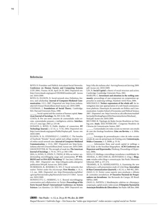 94




     Referências


     BOYD, D. Friendster and Publicly Articulated Social Networks.     http://ella.slis.indiana.edu/~herring/honeycutt.herring.2009.
     Conference on Human Factors and Computing Systems                 pdf. Acesso em: 20/01/2009.
     (CHI 2004). Vienna: ACM, April 24-29, 2004. Disponível em:        LIN, N. Social Capital: a theory of social structure and action.
     http://www.danah.org/papers/CHI2004Friendster.pdf. Acesso         Cambridge: Cambridge University Press, 2001.
     em: 20/01/2009.                                                   MARLOW, C. Investment and attention in the weblog com-
     BOYD, D.; ELLISON, N. Social network sites: Definition, his-      munity: proceedings of aaai symposium on computation ap-
     tory, and scholarship. Journal of Computer-Mediated Com-          proaches to analyzing weblogs. Stanford: AAAI Press, 2006.
     munication, 13(1), 2007. Disponível em: http://jcmc.indiana.      MISCHAUD, E. Twitter: expressions of the whole self. An in-
     edu/vol13/issue1/boyd.ellison.html Acesso em: 20/01/2009.         vestigation into user appropriation of a web-based communica-
     COLEMAN, J. Foundations of Social Theory. Cambridge,              tions platform. Dissertação de mestrado em Politics and Com-
     MA: Harvard University Press, 1990.                               munication. London School of Economics and Political Science,
     ______. Social capital and the creation of human capital. Ame-    2007. Disponível em: http://www.lse.ac.uk/collections/media@
     rican Journal of Sociology, 94, S95-S120, 1988.                   lse/mediaWorkingPapers/MScDissertationSeries/Mischaud_
     COSTA, R. Por um novo conceito de comunidade: redes so-           final.pdf. Acesso em: 20/01/2009.
     ciais, comunidades pessoais e inteligência coletiva. Interface,   RECUERO, R. Tipologia de Redes Sociais Brasileiras no Foto-
     v.9, n.17, mar./ago. 2005. p. 235-48.                             log.com. Anais. XXX INTERCOM - Congresso Brasileiro de
     DONATH, J.; BOYD, D. Public displays of connection. BT            Ciências da Comunicação, Santos, 2007.
     Technology Journal, v. 22 (4), n. 71-82, 2004. Disponível em:     ______. Comunidades em redes sociais na internet: um estudo
     http://www.danah.org/papers/PublicDisplays.pdf. Acesso em:        de caso dos fotologs brasileiros. Liinc em Revista, v. 4, 2008a.
     20/01/2009.                                                       p. 63-83.
     ELLISON, N. B.; STEINFIELD C.; LAMPLE, C. The benefits            ______. Estratégias de personalização e sites de redes sociais:
     of Facebook “friends:” Social capital and college students’ use   estudo de caso da apropriação do Fotolog.com. Comunicação,
     of online social network sites. Journal of Computer-Mediated      Mídia e Consumo, v. 5, 2008b. p. 35-56.
     Communication, v. 12(4), 2007. Disponível em: http://jcmc.        ______. Information flows and social capital in weblogs: a
     indiana.edu/vol12/issue4/ellison.html. Acesso em: 20/01/2009.     case study in the brazilian blogosphere. ACM Conference on
     GRANOVETTER, M. The strength of weak ties. The American           Hypertext and Hypermedia, Pittsburg. Proceedings of Hyper-
     Journal of Sociology, v. 78 (6), 1973. p.1360-1380.               text, 2008c.
     JAVA, A.; SONG, X.; FININ, T.; TSENG, B. Why we twitter: un-      SILVA, F. F. Moblogs e microblogs: jornalismo e mobilidade. In:
     derstanding microblogging usage and communities. 9th WE-          AMARAL, A.; RECUERO, R.; MONTARDO, S. (Orgs.). Blogs.
     BKDD and 1st SNA-KDD Workshop ’07. San Jose, California,          com: estudos sobre blogs e comunicação. São Paulo: Momento
     USA, 2007. Disponível em: http://ebiquity.umbc.edu/get/a/         Editorial, 2009. p. 257-274.
     publication/369.pdf. Acesso em: 20/01/2009.                       TRAMMEL, K. D.; KESHELASHVILI, A. Examining the new
     HUBERMAN, B.; ROMERO, D.; WU, F. Social networks that             influencers: a self-presentation study of A-list blogs. Journalism
     matter: Twitter under the microscope. First Monday, v. 14, n.     & Mass Communication Quarterly, v. 82 (4), n. 968-982, 2005.
     1-5, jan. 2009. Disponível em: http://firstmonday.org/htbin/      ZAGO, G. O. Twitter como suporte para produção e difusão
     cgiwrap/bin/ojs/index.php/fm/article/view/2317/2063. Acesso       de conteúdos jornalísticos. 6º Encontro Nacional de Pesqui-
     em: 20/01/2009.                                                   sadores em Jornalismo. São Bernando do Campo, SP, Brasil:
     HONEYCUTT, C.; HERRING, S. C. Beyond microblogging:               SBPJor, 2008.
     conversation and collaboration via Twitter. Proceedings of the    ZAGO, G.; BATISTA, J. Manifestações coletivas no ciberespaço:
     Forty-Second Hawai’i International Conference on System           cooperação, capital social e redes sociais. II Simpósio Nacional da
     Sciences. Los Alamitos, CA: IEEE Press, 2009. Disponível em:      Associação Brasileira de Cibercultura. São Paulo: ABCiber, 2008.



     Líbero – São Paulo – v. 12, n. 24, p. 81-94, dez. de 2009
     Raquel Recuero / Gabriela Zago – Em busca das “redes que importam”: redes sociais e capital social no Twitter
 
