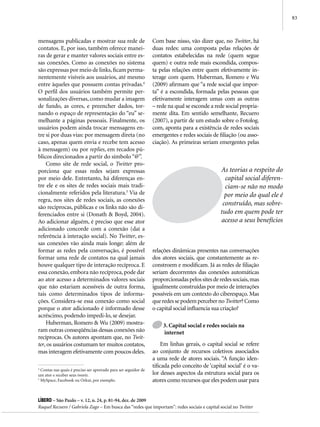 83



mensagens publicadas e mostrar sua rede de                       Com base nisso, vão dizer que, no Twitter, há
contatos. E, por isso, também oferece manei-                     duas redes: uma composta pelas relações de
ras de gerar e manter valores sociais entre es-                  contatos estabelecidas na rede (quem segue
sas conexões. Como as conexões no sistema                        quem) e outra rede mais escondida, compos-
são expressas por meio de links, ficam perma-                    ta pelas relações entre quem efetivamente in-
nentemente visíveis aos usuários, até mesmo                      terage com quem. Huberman, Romero e Wu
entre àqueles que possuem contas privadas.4                      (2009) afirmam que “a rede social que impor-
O perfil dos usuários também permite per-                        ta” é a escondida, formada pelas pessoas que
sonalizações diversas, como mudar a imagem                       efetivamente interagem umas com as outras
de fundo, as cores, e preencher dados, tor-                      – rede na qual se esconde a rede social propria-
nando o espaço de representação do “eu” se-                      mente dita. Em sentido semelhante, Recuero
melhante a páginas pessoais. Finalmente, os                      (2007), a partir de um estudo sobre o Fotolog.
usuários podem ainda trocar mensagens en-                        com, aponta para a existência de redes sociais
tre si por duas vias: por mensagem direta (no                    emergentes e redes sociais de filiação (ou asso-
caso, apenas quem envia e recebe tem acesso                      ciação). As primeiras seriam emergentes pelas
à mensagem) ou por replies, em recados pú-
blicos direcionados a partir do símbolo “@”.
    Como site de rede social, o Twitter pro-
porciona que essas redes sejam expressas                                                         As teorias a respeito do
por meio dele. Entretanto, há diferenças en-                                                       capital social diferen-
tre ele e os sites de redes sociais mais tradi-                                                    ciam-se não no modo
cionalmente referidos pela literatura.5 Via de                                                     por meio do qual ele é
regra, nos sites de redes sociais, as conexões
                                                                                                  construído, mas sobre-
são recíprocas, públicas e os links não são di-
ferenciados entre si (Donath & Boyd, 2004).                                                      tudo em quem pode ter
Ao adicionar alguém, é preciso que esse ator                                                     acesso a seus benefícios
adicionado concorde com a conexão (daí a
referência à interação social). No Twitter, es-
sas conexões vão ainda mais longe: além de
formar as redes pela conversação, é possível                     relações dinâmicas presentes nas conversações
formar uma rede de contatos na qual jamais                       dos atores sociais, que constantemente as re-
houve qualquer tipo de interação recíproca. E                    constroem e modificam. Já as redes de filiação
essa conexão, embora não recíproca, pode dar                     seriam decorrentes das conexões automáticas
ao ator acesso a determinados valores sociais                    proporcionadas pelos sites de redes sociais, mas
que não estariam acessíveis de outra forma,                      igualmente construídas por meio de interações
tais como determinados tipos de informa-                         possíveis em um contexto do ciberespaço. Mas
ções. Considera-se essa conexão como social                      que redes se podem perceber no Twitter? Como
porque o ator adicionado é informado desse                       o capital social influencia sua criação?
acréscimo, podendo impedi-lo, se desejar.
    Huberman, Romero & Wu (2009) mostra-                              3. Capital social e redes sociais na
ram outras conseqüências dessas conexões não                          internet
recíprocas. Os autores apontam que, no Twit-
ter, os usuários costumam ter muitos contatos,                        Em linhas gerais, o capital social se refere
mas interagem efetivamente com poucos deles.                     ao conjunto de recursos coletivos associados
                                                                 a uma rede de atores sociais. “A função iden-
                                                                 tificada pelo conceito de ‘capital social’ é o va-
4
  Contas nas quais é preciso ser aprovado para ser seguidor de
um ator e receber seus tweets.                                   lor desses aspectos da estrutura social para os
5
  MySpace, Facebook ou Orkut, por exemplo.                       atores como recursos que eles podem usar para


Líbero – São Paulo – v. 12, n. 24, p. 81-94, dez. de 2009
Raquel Recuero / Gabriela Zago – Em busca das “redes que importam”: redes sociais e capital social no Twitter
 