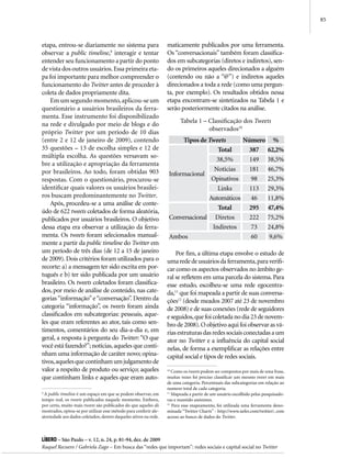 85



etapa, entrou-se diariamente no sistema para                      maticamente publicados por uma ferramenta.
observar a public timeline,9 interagir e tentar                   Os “conversacionais” também foram classifica-
entender seu funcionamento a partir do ponto                      dos em subcategorias (diretos e indiretos), sen-
de vista dos outros usuários. Essa primeira eta-                  do os primeiros aqueles direcionados a alguém
pa foi importante para melhor compreender o                       (contendo ou não a “@”) e indiretos aqueles
funcionamento do Twitter antes de proceder à                      direcionados a toda a rede (como uma pergun-
coleta de dados propriamente dita.                                ta, por exemplo). Os resultados obtidos nessa
    Em um segundo momento, aplicou-se um                          etapa encontram-se sintetizados na Tabela 1 e
questionário a usuários brasileiros da ferra-                     serão posteriormente citados na análise.
menta. Esse instrumento foi disponibilizado
                                                                        Tabela 1 – Classificação dos Tweets
na rede e divulgado por meio de blogs e do
                                                                                   observados10
próprio Twitter por um período de 10 dias
(entre 2 e 12 de janeiro de 2009), contendo                             Tipos de Tweets      Número %
35 questões – 13 de escolha simples e 12 de                                         Total     387 62,2%
múltipla escolha. As questões versavam so-
                                                                                    38,5%      149 38,5%
bre a utilização e apropriação da ferramenta
por brasileiros. Ao todo, foram obtidas 903                                        Notícias    181 46,7%
                                                                   Informacional
respostas. Com o questionário, procurou-se                                        Opinativos    98 25,3%
identificar quais valores os usuários brasilei-                                     Links      113 29,3%
ros buscam predominantemente no Twitter.                                         Automáticos    46 11,8%
    Após, procedeu-se a uma análise de conte-
                                                                                    Total     295 47,4%
údo de 622 tweets coletados de forma aleatória,
publicados por usuários brasileiros. O objetivo                    Conversacional Diretos      222 75,2%
dessa etapa era observar a utilização da ferra-                                   Indiretos     73 24,8%
menta. Os tweets foram selecionados manual-                        Ambos                        60  9,6%
mente a partir da public timeline do Twitter em
um período de três dias (de 12 a 15 de janeiro                        Por fim, a última etapa envolve o estudo de
de 2009). Dois critérios foram utilizados para o                  uma rede de usuários da ferramenta, para verifi-
recorte: a) a mensagem ter sido escrita em por-                   car como os aspectos observados no âmbito ge-
tuguês e b) ter sido publicada por um usuário                     ral se refletem em uma parcela do sistema. Para
brasileiro. Os tweets coletados foram classifica-                 esse estudo, escolheu-se uma rede egocentra-
dos, por meio de análise de conteúdo, nas cate-                   da,11 que foi mapeada a partir de suas conversa-
gorias “informação” e “conversação”. Dentro da                    ções12 (desde meados 2007 até 23 de novembro
categoria “informação”, os tweets foram ainda                     de 2008) e de suas conexões (rede de seguidores
classificados em subcategorias: pessoais, aque-                   e seguidos, que foi coletada no dia 23 de novem-
les que eram referentes ao ator, tais como sen-                   bro de 2008). O objetivo aqui foi observar as vá-
timentos, comentários do seu dia-a-dia e, em                      rias estruturas das redes sociais conectadas a um
geral, a resposta à pergunta do Twitter: “O que                   ator no Twitter e a influência do capital social
você está fazendo?”; notícias, aqueles que conti-                 nelas, de forma a exemplificar as relações entre
nham uma informação de caráter novo; opina-                       capital social e tipos de redes sociais.
tivos, aqueles que continham um julgamento de
valor a respeito de produto ou serviço; aqueles                   10
                                                                     Como os tweets podem ser compostos por mais de uma frase,
que continham links e aqueles que eram auto-                      muitas vezes foi preciso classificar um mesmo tweet em mais
                                                                  de uma categoria. Percentuais das subcategorias em relação ao
                                                                  numero total de cada categoria.
9
  A public timeline é um espaço em que se podem observar, em      11
                                                                     Mapeada a partir de um usuário escolhido pelas pesquisado-
tempo real, os tweets publicados naquele momento. Embora,         ras e mantido anônimo.
por certo, muito mais tweets são publicados do que aqueles ali    12
                                                                     Para esse mapeamento, foi utilizada uma ferramenta deno-
mostrados, optou-se por utilizar esse método para conferir ale-   minada “Twitter Charts” - http://www.xefer.com/twitter/, com
atoriedade aos dados coletados, dentro daqueles ativos na rede.   acesso ao banco de dados do Twitter.



Líbero – São Paulo – v. 12, n. 24, p. 81-94, dez. de 2009
Raquel Recuero / Gabriela Zago – Em busca das “redes que importam”: redes sociais e capital social no Twitter
 