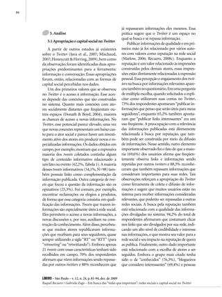 86



                                                              já repassaram informações eles mesmos. Essa
          5. Análise                                          prática sugere que o Twitter é um espaço no
                                                              qual se busca e se repassa informação.
        5.1 Apropriação e capital social no Twitter
                                                                  Publicar informações de qualidade e em pri-
         A partir de outros estudos já existentes             meira mão já foi relacionado por vários auto-
     sobre o Twitter (Java et al., 2007; Mischaud,            res com valores como reputação na rede social
     2007; Honeycutt & Herring, 2009), bem como               (Marlow, 2006; Recuero, 2008c). Enquanto a
     da observação, foram identificadas duas apro-            reputação é um valor relacionado às impressões
     priações predominantes para a ferramenta:                construídas pelos demais atores, essas impres-
     informação e conversação. Essas apropriações             sões estão diretamente relacionadas à expressão
     foram, então, relacionadas com as formas de              pessoal. Essa percepção e engajamento dos twit-
     capital social percebidas nos dados.                     ters na busca por informações relevantes apare-
         Um dos primeiros valores que se observou             ceu também no questionário. Em uma pergunta
     no Twitter é o acesso à informação. Esse aces-           de múltipla escolha, quando solicitados a expli-
     so depende das conexões que são construídas              citar como utilizavam suas contas no Twitter,
     no sistema. Quanto mais conexões com ato-                73% dos respondentes apontaram “publicar in-
     res socialmente distantes que freqüentam ou-             formações que penso que serão úteis para meus
     tros espaços (Donath & Boyd, 2004), maiores              seguidores”, enquanto 65,2% também aponta-
     as chances de acesso a novas informações. No             ram que “publicar links interessantes” era um
     Twitter, esse potencial parece elevado, uma vez          uso freqüente. A preocupação com a relevância
     que novas conexões representam um baixo cus-             das informações publicadas está diretamente
     to para o ator social e parece haver um investi-         relacionada à busca por reputação, que tam-
     mento ativo dos atores em produzir novas e es-           bém pode ser construída por meio da difusão
     pecializadas informações. Os dados obtidos em            de informações. Nesse sentido, outro elemento
     campo, por exemplo, mostram que a expressiva             importante observado foi o fato de que a maio-
     maioria dos tweets coletados continha algum              ria (69,6%) dos usuários afirma que freqüen-
     tipo de conteúdo informativo relacionado a               temente observa links e informações sendo
     um fato ou evento (62,2%, Tabela 1). A maioria           repetidas por outros twitters e 88,3% reconhe-
     desses tweets informativos (54,1%, N=98) tam-            ceram que também repassam informações que
     bém possuía links como complementação da                 consideram importantes para suas redes. Tais
     informação publicada. Outra categoria de twe-            observações reforçam a apropriação do Twitter
     ets que focou a questão da informação são os             como ferramenta de coleta e difusão de infor-
     opinativos (25,3%). Foi comum, por exemplo,              mações e sugere que muitos usuários estão no
     encontrar reclamações ou elogios a produtos,             sistema para receber informações consideradas
     de forma que essa categoria consistia em quali-          relevantes, que poderão ser repassadas a outras
     ficação das informações. Tweets que trazem in-           redes sociais. A busca pela reputação também
     formações são especialmente úteis à rede social.         está relacionada com a qualidade das informa-
     Eles permitem o acesso a novas informações, a            ções divulgadas no sistema. 94,2% do total de
     novas discussões e, por isso, auxiliam na cons-          respondentes afirmaram que costumam clicar
     trução do conhecimento. Além disso, percebeu-            nos links que são divulgados por sua rede, indi-
     se que muitos atores republicavam informa-               cando um alto nível de credibilidade e interesse
     ções que recebiam para seus seguidores, quase            nas informações, o que mostra seu valor para a
     sempre utilizando a sigla “RT” ou “RTT” (para            rede social e seu impacto na reputação de quem
     “retweeting” ou “retwittando”). Embora apenas            as publica. Finalmente, outro dado importante
     21 tweets com essas características tenham sido          está relacionado com a escolha de atores a ser
     recolhidos em campo, 70% dos respondentes                seguidos. Embora o grupo mais citado tenha
     afirmam que vêem informações sendo repassa-              sido o de “conhecidos” (76,3%), “blogueiros
     das por outros twitters e 88% reconhecem que             que considero interessantes” (69,4%) e pessoas


     Líbero – São Paulo – v. 12, n. 24, p. 81-94, dez. de 2009
     Raquel Recuero / Gabriela Zago – Em busca das “redes que importam”: redes sociais e capital social no Twitter
 