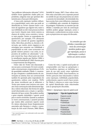 87



“que publicam informações relevantes” (63%)                     Steinfeld & Lampe, 2007). Esses valores tam-
também foram igualmente citados pelos res-                      bém estão conectados com a expressão pessoal
pondentes, categorias essas que apontam dire-                   no sentido de que esta proporciona aos atores
tamente para a busca por informações.                           o aumento da intensidade e da intimidade dos
    A busca pela reputação também influen-                      laços sociais, bem como influencia a reputação
cia a popularidade, outro valor que pode ser                    e a visibilidade pelo conteúdo de freqüência
identificado no Twitter. Quanto maior o nú-                     de postagens. Finalmente, as conexões que são
mero de seguidores que alguém tem, maior a                      obtidas e mantidas por meio da conversação
sua visibilidade na rede (mais pessoas recebem                  também podem agregar reputação, acesso à
seus tweets). Quanto mais visível, maiores as                   informação e conhecimento aos atores sociais,
chances de receber novas conexões e tornar-                     pois se proporciona um espaço de discussão.
se mais popular. Dentre os respondentes do
questionário, por exemplo, 57% afirmaram
manter um controle de quantos seguidores
                                                                                                   As conexões que são
tinha. Além disso, percebeu-se, durante a ob-
servação, que muitos atores engajam-se em
                                                                                               obtidas e mantidas por
estratégias para aumentar sua visibilidade e                                                      meio da conversação
popularidade na rede, como acrescentar um                                                        também podem agre-
grande número pessoas à sua conta, na ex-                                                      gar reputação, acesso à
pectativa de também ser adicionado,13 e de-                                                     informação e conheci-
pois removê-las. Essas observações são mui-                                                    mento aos atores sociais
to semelhantes àquelas que Marlow (2006) e
Trammel & Keshelashvili (2005) fizeram para
o comportamento dos blogueiros.
    Outro valor do Twitter está relacionado a                      Como foi visto, o capital social pode ser
seu uso para a conversação. Os tweets conside-                  compreendido com base na apropriação e
rados conversacionais compreenderam 47,4%                       nos benefícios expressos ao indivíduo por
da quantidade analisada (Tabela 1), mostran-                    meio de sua rede social, como explicitam
do que é freqüente o estabelecimento de con-                    Donath & Boyd (2004). Esses benefícios, no
versações no sistema. Esse uso conversacional                   Twitter, parecem estar relacionados a valores
também foi apontado pelos respondentes do                       como reputação, visibilidade, popularidade,
questionário, embora com ressalvas. 59.8%                       conhecimento, suporte social e laços sociais.
dos atores reconhecem que já utilizaram o                       Na Tabela 2, elencou-se como essas formas
Twitter para manter uma conversa com outro                      de capital identificadas estão relacionadas
ator. Essas conversações estão diretamente liga-                com as apropriações discutidas.
das a valores relacionais. São formas de capital
                                                                Tabela 2 – Apropriação e tipos de capital social
social relacionadas com a criação e o aprofun-
damento de laços sociais. Elas podem auxiliar                     Apropriação         Tipo de Capital Social
a gerar empatia, intimidade e suporte social                                        • Suporte social
para os atores envolvidos. Quando se analisam                                       • Laços sociais
os tweets conversacionais, é possível perceber                   Conversacional
                                                                                    • Reputação
que muitos deles constroem suporte social.                                          • Visibilidade
Os valores relacionais foram freqüentemente
                                                                                    • Acesso à informação
associados pela literatura à criação e manu-
                                                                                    • Reputação
tenção da rede social (Putnam, 2000; Ellison,
                                                                 Informacional      • Visibilidade
                                                                                    • Popularidade
13
  Isso é possível porque o ator adicionado recebe uma notifi-
cação por e-mail.                                                                   • Conhecimento


Líbero – São Paulo – v. 12, n. 24, p. 81-94, dez. de 2009
Raquel Recuero / Gabriela Zago – Em busca das “redes que importam”: redes sociais e capital social no Twitter
 