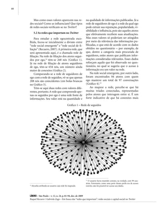 88



        Mas como esses valores aparecem nas re-                   na qualidade de informações publicadas. Já a
     des sociais? Como as influenciam? Que tipos                  rede de seguidores de ego é a rede da qual ego
     de redes sociais verificam-se no Twitter?                    pode extrair sua reputação, popularidade, vi-
                                                                  sibilidade e influência, pois são aqueles atores
            5.2 As redes que importam no Twitter                  que efetivamente recebem suas atualizações.
         Para estudar a rede egocentrada esco-                    Mas esses valores só poderiam ser atingidos
     lhida, focou-se inicialmente a divisão entre                 por meio da relevância das informações pu-
     “rede social emergente” e “rede social de fi-                blicadas, o que está de acordo com os dados
     liação” (Recuero, 2007). A primeira rede, que                obtidos no questionário – por exemplo, de
     será apresentada aqui, é a chamada rede de                   que, dentre a categoria mais procurada de
     filiação. Na rede de filiação dos atores segui-              seguidores, estão atores que publicam infor-
     dos por ego,14 têm-se 268 nós (Gráfico 1).                   mações consideradas relevantes. Esses dados
     Já na rede de filiação de atores seguidores                  reforçam aquilo que foi observado no ques-
     de ego, têm-se 654 nós, um número ainda                      tionário, no qual se sugeriu que o acesso à
     maior de conexões (Gráfico 2).                               informação era um valor na rede.
         Comparando-se a rede de seguidores de                        Na rede social emergente, por outro lado,
     ego com a rede de seguidos, vê-se que apenas                 foram encontrados 84 atores com quem
     208 nós são coincidentes (em bolas brancas                   ego manteve um total de 97 conversações
     no Gráfico 3).                                               (Gráfico 4).15
         Têm-se aqui duas redes com valores dife-                     Ao mapear a rede, percebe-se que há
     rentes, portanto. A rede que compreende ape-                 muitas tríades conectadas, representadas
     nas os seguidos por ego é uma rede fonte de                  pelos atores que interagem entre si. É um
     informações. Seu valor está na quantidade e                  forte indicativo de que há conexões mais

                                                   Gráfico 1 – Rede de seguidos




                                                                  15
                                                                     O usuário havia mantido contato, na verdade, com 99 usu-
                                                                  ários. Entretanto, como uma parte desses perfis era de acesso
     14
          Alcunha atribuída ao usuário cuja rede foi mapeada.     restrito, não foi possível ter acesso aos dados.



     Líbero – São Paulo – v. 12, n. 24, p. 81-94, dez. de 2009
     Raquel Recuero / Gabriela Zago – Em busca das “redes que importam”: redes sociais e capital social no Twitter
 