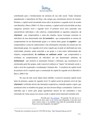 http://www.ufrgs.br/limc



contribuindo para o fortalecimento da estrutura de sua rede social. Todas reinteram
seguidamente a importância do blog e das amigas que encontraram através do mesmo.
Portanto, o capital social encontrado nessa rede é de primeiro e segundo nível, de acordo
com Bertolini e Bravo (2004:1-5). Para os autores, o capital social seria dividido em duas
categorias: primeiro nível e segundo nível. O primeiro nível seria associado com
características individuais e não coletivas, compreendendo as seguintes categorias: a)
relacional - que compreenderia a soma das relações, laçose trocasque conectam os
indivíduos de uma determinada rede; b) normativo - que compreenderia as normas de
comportamento de um determinado grupo e os valores deste grupo; c) cognitivo - que
compreenderia a soma do conhecimento e das informações colocadas em comum por um
determinado grupo. Já o segundo nível seria é aquele que só pode ser desfrutado por uma
coletividade, portanto, sendo associado a um grupo e a uma maior sedimentação das
relações, compreendendo: d) confiança no ambiente social - que compreenderia a
confiança no comportamento de indivíduos em um determinado ambiente; e)
institucional - que incluiria as instituições formais e informais, que constituem-se na
estruturação geral dos grupos, onde é possível conhecer as “regras” da interação social, e
onde o nível de cooperação e coordenação é bastante alto. A existência de capital social
de primeiro nível é requisito para a constituição do capital de segundo nível (Bertolini e
Bravo, 2004:5-10).

           No caso da rede social objeto deste trabalho, é possível encontrar capital social
tanto de primeiro, quanto de segundo nível. O capital social de primeiro nível do tipo
relacional é verificado através das interações cooperativas, contendo suporte e apoio, que
acontecem entre os membros do grupo, em seus diversos blogs e comentários. Cada novo
indivíduo que é aceito pelo grupo (geralmente através de um comentário e uma
solicitação de visita), passa a ter acesso a todo o capital social relacional constante nele.

                                            Enviado por: the_estrange : Oi querida. Eu não sei se vc
                               se lembra de mim, mais vc já visitou meu bloguinho, á uns dois anos
                               atrás. Assim como vc eu também sinto falta da comunidade de antes.
                               Passa lá no meu bloguinho. bjs lights*24


24
     Retirado dos comentários do post de 13/03/2005 do blog < http://katyanna.blig.ig.com.br/>
                                                                                                 10/21
 