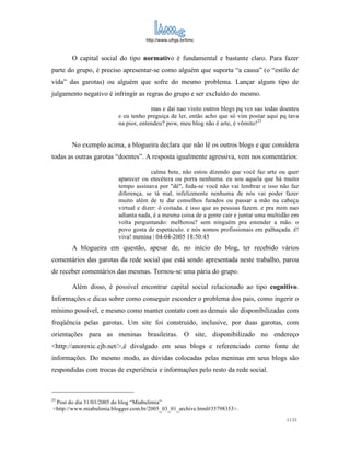 http://www.ufrgs.br/limc



       O capital social do tipo normativo é fundamental e bastante claro. Para fazer
parte do grupo, é preciso apresentar-se como alguém que suporta “a causa” (o “estilo de
vida” das garotas) ou alguém que sofre do mesmo problema. Lançar algum tipo de
julgamento negativo é infringir as regras do grupo e ser excluído do mesmo.

                                      mas e daí nao visito outros blogs pq vcs sao todas doentes
                         e eu tenho preguiça de ler, então acho que só vim postar aqui pq tava
                         na pior, entendeu? pow, meu blog não é arte, é vômito!25


       No exemplo acima, a blogueira declara que não lê os outros blogs e que considera
todas as outras garotas “doentes”. A resposta igualmente agressiva, vem nos comentários:

                                       calma bete, não estou dizendo que você faz arte ou quer
                         aparecer ou etecétera ou porra nenhuma. eu sou aquela que há muito
                         tempo assinava por "dê", foda-se você não vai lembrar e isso não faz
                         diferença. se tá mal, infelizmente nenhuma de nós vai poder fazer
                         muito além de te dar conselhos furados ou passar a mão na cabeça
                         virtual e dizer: ô coitada. é isso que as pessoas fazem. e pra mim nao
                         adianta nada, é a mesma coisa de a gente cair e juntar uma multidão em
                         volta perguntando: melhorou? sem ninguém pra estender a mão. o
                         povo gosta de espetáculo. e nós somos profissionais em palhaçada. ê!
                         viva! menina | 04-04-2005 18:50:45
       A blogueira em questão, apesar de, no início do blog, ter recebido vários
comentários das garotas da rede social que está sendo apresentada neste trabalho, parou
de receber comentários das mesmas. Tornou-se uma pária do grupo.

       Além disso, é possível encontrar capital social relacionado ao tipo cognitivo.
Informações e dicas sobre como conseguir esconder o problema dos pais, como ingerir o
mínimo possível, e mesmo como manter contato com as demais são disponibilizadas com
freqüência pelas garotas. Um site foi construído, inclusive, por duas garotas, com
orientações para as meninas brasileiras. O site, disponibilizado no endereço
<http://anorexic.cjb.net/>,é divulgado em seus blogs e referenciado como fonte de
informações. Do mesmo modo, as dúvidas colocadas pelas meninas em seus blogs são
respondidas com trocas de experiência e informações pelo resto da rede social.



25
 Post do dia 31/03/2005 do blog “Miabulimia”
<http://www.miabulimia.blogger.com.br/2005_03_01_archive.html#35798353>.
                                                                                           11/21
 