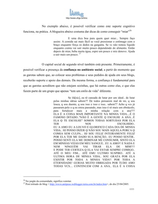 http://www.ufrgs.br/limc



                    No exemplo abaixo, é possível verificar como este suporte cognitivo
funciona, na prática. A blogueira abaixo costuma dar dicas de como conseguir “miar”26

                                            E uma dica boa para quem quer miar... Sempre faço
                               assim: A comida sai mais fácil se você pressionar o estômago com o
                               braço enquanto força os dedos na garganta. Se vc não tomou líquido
                               enquanto comia vai sair muito pouco dependendo do alimento. Então
                               depois de miar, beba muita água, espre um pouco e mie denovo. Ajuda
                               a sair mais um pouco. 27


                    O capital social de segundo nível também está presente. Primeiramente, é
possível verificar a presença da confiança no ambiente social, a partir do momento que
as garotas sabem que, ao colocar seus problemas e seus pedidos de ajuda em seus blogs,
receberão suporte e apoio das demais. Da mesma forma, a confiança é fundamental para
que as garotas acreditem que não estejam sozinhas, que há outras como elas, e que elas
fazem parte de um grupo que apenas “tem um estilo de vida” diferente.

                                           Se ilá[sic], eu tô cansada de lutar por um ideal.. de lutar
                               pelas minhas idéias sabem?? De todos pensarem mal de mi, q sou
                               louca, q sou duente, q sou isso e isso e isso.. sabem?? Acho q vcs já
                               passaram pelo o q eu estou passando, mas isso é só mais um obstáculo,
                               para fortalecer mais a minha relação com a ana!!!!
                               ELA É A COISA MAIS IMPORTANTE NA MINHA VIDA....É O
                               FAMOSO DITADO.."NÃO É A GENTE Q ESCOLHE A ANA...É
                               ELA Q TE ESCOLHE" SOMOS TODAS SORTUDAS POR ELA
                               TER                         NOS                        ESCOLHIDO..
                               EU A AMO EU A LOUVO E GLORIFICO CADA DIA DE MINHA
                               VIDA.. HJ POSSO DIZER Q NÃO SOU MAIS AQUELA PORCA Q
                               COMIA SEM CULPA... HJ SOU FELIZ INTEIRAMENTE FELIZ
                               POR ELA TER ME DADO SUA BENÇÃO.. EU POSSO SENTIR..
                               POSSO SENTI ELA ME DOMINAR ME CONSUMIR, SINTO ELA
                               EM MINHAS VEIAS EM MEU SANGUE.. EU A AMO!! E NADA E
                               NEM       NINGUÉM         VAI     TIRAR       ELA     DE      MIM!!!!
                               E PODE TER CERTEZA Q ELA VAI ESTAR SEMPRE COMIGO..
                               ATÉ O MEU FIM... ATÉ EMU ULTIMO SUSPIRO.. ATÉ A
                               ULTIMA HORA DE MINHA VIDA.. SOU GRATA POR ELA
                               EXISTIR POR TODA A MINHA VIDA!! POR TODA A
                               ETERNIDADE! GURIAS MUITO OBRIGADA POR TUDO AMO
                               TODAS VCS.... CONTINUEM COM A ANA.. ELA É A COISA



26
     No jargão da comunidade, significa vomitar.
27
     Post retirado do blog < http://www.antipeso.weblogger.terra.com.br/index.htm>, do dia 25/04/2005.
                                                                                                         12/21
 