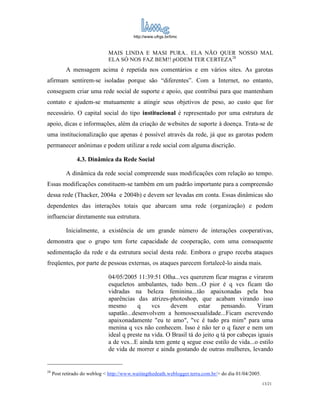 http://www.ufrgs.br/limc



                              MAIS LINDA E MASI PURA.. ELA NÃO QUER NOSSO MAL
                              ELA SÓ NOS FAZ BEM!! pODEM TER CERTEZA 28
           A mensagem acima é repetida nos comentários e em vários sites. As garotas
afirmam sentirem-se isoladas porque são “diferentes”. Com a Internet, no entanto,
conseguem criar uma rede social de suporte e apoio, que contribui para que mantenham
contato e ajudem-se mutuamente a atingir seus objetivos de peso, ao custo que for
necessário. O capital social do tipo institucional é representado por uma estrutura de
apoio, dicas e informações, além da criação de websites de suporte à doença. Trata-se de
uma institucionalização que apenas é possível através da rede, já que as garotas podem
permanecer anônimas e podem utilizar a rede social com alguma discrição.

                4.3. Dinâmica da Rede Social

           A dinâmica da rede social compreende suas modificações com relação ao tempo.
Essas modificações constituem-se também em um padrão importante para a compreensão
dessa rede (Thacker, 2004a e 2004b) e devem ser levadas em conta. Essas dinâmicas são
dependentes das interações totais que abarcam uma rede (organização) e podem
influenciar diretamente sua estrutura.

           Inicialmente, a existência de um grande número de interações cooperativas,
demonstra que o grupo tem forte capacidade de cooperação, com uma consequente
sedimentação da rede e da estrutura social desta rede. Embora o grupo receba ataques
freqüentes, por parte de pessoas externas, os ataques parecem fortalecê-lo ainda mais.

                              04/05/2005 11:39:51 Olha...vcs quererem ficar magras e virarem
                              esqueletos ambulantes, tudo bem...O pior é q vcs ficam tão
                              vidradas na beleza feminina...tão apaixonadas pela boa
                              aparências das atrizes-photoshop, que acabam virando isso
                              mesmo       q     vcs    devem       estar     pensando.      Viram
                              sapatão...desenvolvem a homossexualidade...Ficam escrevendo
                              apaixonadamente "eu te amo", "vc é tudo pra mim" para uma
                              menina q vcs não conhecem. Isso é não ter o q fazer e nem um
                              ideal q preste na vida. O Brasil tá do jeito q tá por cabeças iguais
                              a de vcs...E ainda tem gente q segue esse estilo de vida...o estilo
                              de vida de morrer e ainda gostando de outras mulheres, levando


28
     Post retirado do weblog < http://www.waitingthedeath.weblogger.terra.com.br/> do dia 01/04/2005.
                                                                                                        13/21
 