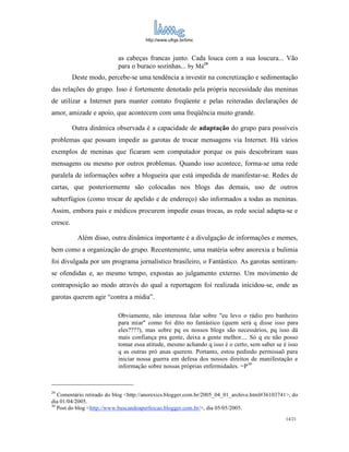 http://www.ufrgs.br/limc



                           as cabeças francas junto. Cada louca com a sua loucura... Vão
                           para o buraco sozinhas... by Má29
          Deste modo, percebe-se uma tendência a investir na concretização e sedimentação
das relações do grupo. Isso é fortemente denotado pela própria necessidade das meninas
de utilizar a Internet para manter contato freqüente e pelas reiteradas declarações de
amor, amizade e apoio, que acontecem com uma freqüência muito grande.

          Outra dinâmica observada é a capacidade de adaptação do grupo para possíveis
problemas que possam impedir as garotas de trocar mensagens via Internet. Há vários
exemplos de meninas que ficaram sem computador porque os pais descobriram suas
mensagens ou mesmo por outros problemas. Quando isso acontece, forma-se uma rede
paralela de informações sobre a blogueira que está impedida de manifestar-se. Redes de
cartas, que posteriormente são colocadas nos blogs das demais, uso de outros
subterfúgios (como trocar de apelido e de endereço) são informados a todas as meninas.
Assim, embora pais e médicos procurem impedir essas trocas, as rede social adapta-se e
cresce.

           Além disso, outra dinâmica importante é a divulgação de informações e memes,
bem como a organização do grupo. Recentemente, uma matéria sobre anorexia e bulimia
foi divulgada por um programa jornalístico brasileiro, o Fantástico. As garotas sentiram-
se ofendidas e, ao mesmo tempo, expostas ao julgamento externo. Um movimento de
contraposição ao modo através do qual a reportagem foi realizada inicidou-se, onde as
garotas querem agir “contra a mídia”.

                           Obviamente, não interessa falar sobre "eu levo o rádio pro banheiro
                           para miar" como foi dito no fantástico (quem será q disse isso para
                           eles????), mas sobre pq os nossos blogs são necessários, pq isso dá
                           mais confiança pra gente, deixa a gente melhor.... Só q eu não posso
                           tomar essa atitude, mesmo achando q isso é o certo, sem saber se é isso
                           q as outras pró anas querem. Portanto, estou pedindo permissaõ para
                           iniciar nossa guerra em defesa dos nossos direitos de manifestação e
                           informação sobre nossas próprias enfermidades. =P30



29
   Comentário retirado do blog <http://anorexics.blogger.com.br/2005_04_01_archive.html#36103741>, do
dia 01/04/2005.
30
   Post do blog <http://www.buscandoaperfeicao.blogger.com.br/>, dia 05/05/2005.
                                                                                                14/21
 