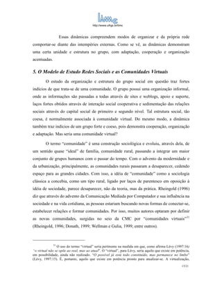 http://www.ufrgs.br/limc



                   Essas dinâmicas compreendem modos de organizar e da própria rede
comportar-se diante das intempéries externas. Como se vê, as dinâmicas demonstram
uma certa unidade e estrutura no grupo, com adaptação, cooperação e organização
acentuadas.

5. O Modelo de Estudo Redes Sociais e as Comunidades Virtuais
        O estudo da organização e estrutura do grupo social em questão traz fortes
indícios de que trata-se de uma comunidade. O grupo possui uma organização informal,
onde as informações são passadas a todas através de sites e weblogs, apoio e suporte,
laços fortes obtidos através de interação social cooperativa e sedimentação das relações
sociais através do capital social de primeiro e segundo nível. Tal estrutura social, tão
coesa, é normalmente associada à comunidade virtual. Do mesmo modo, a dinâmica
também traz indícios de um grupo forte e coeso, pois demonstra cooperação, organização
e adaptação. Mas seria uma comunidade virtual?

        O termo “comunidade” é uma construção sociológica e evoluiu, através dela, de
um sentido quase “ideal” de família, comunidade rural, passando a integrar um maior
conjunto de grupos humanos com o passar do tempo. Com o advento da modernidade e
da urbanização, principalmente, as comunidades rurais passaram a desaparecer, cedendo
espaço para as grandes cidades. Com isso, a idéia de “comunidade” como a sociologia
clássica a concebia, como um tipo rural, ligado por laços de parentesco em oposição à
idéia de sociedade, parece desaparecer, não da teoria, mas da prática. Rheingold (1996)
diz que através do advento da Comunicação Mediada por Computador e sua influência na
sociedade e na vida cotidiana, as pessoas estariam buscando novas formas de conectar-se,
estabelecer relações e formar comunidades. Por isso, muitos autores optaram por definir
as novas comunidades, surgidas no seio da CMC por “comunidades virtuais”31
(Rheingold, 1996; Donath, 1999; Wellman e Gulia, 1999; entre outros).



              31
                O uso do termo “virtual” seria pertinente na medida em que, como afirma Lévy (1997:16)
“o virtual não se opõe ao real, mas ao atual”. O “virtual”, para Lévy, seria aquilo que existe em potência,
em possibilidade, ainda não realizado. “O possível já está todo constituído, mas permanece no limbo”
(Lévy, 1997:15). É, portanto, aquilo que existe em potência pronto para atualizar-se. A virtualização,
                                                                                                     15/21
 