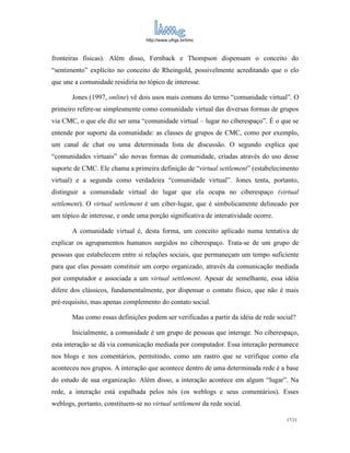 http://www.ufrgs.br/limc



fronteiras físicas). Além disso, Fernback e Thompson dispensam o conceito do
“sentimento” explícito no conceito de Rheingold, possivelmente acreditando que o elo
que une a comunidade residiria no tópico de interesse.

       Jones (1997, online) vê dois usos mais comuns do termo “comunidade virtual”. O
primeiro refere-se simplesmente como comunidade virtual das diversas formas de grupos
via CMC, o que ele diz ser uma “comunidade virtual – lugar no ciberespaço”. É o que se
entende por suporte da comunidade: as classes de grupos de CMC, como por exemplo,
um canal de chat ou uma determinada lista de discussão. O segundo explica que
“comunidades virtuais” são novas formas de comunidade, criadas através do uso desse
suporte de CMC. Ele chama a primeira definição de “virtual settlement” (estabelecimento
virtual) e a segunda como verdadeira “comunidade virtual”. Jones tenta, portanto,
distinguir a comunidade virtual do lugar que ela ocupa no ciberespaço (virtual
settlement). O virtual settlement é um ciber-lugar, que é simbolicamente delineado por
um tópico de interesse, e onde uma porção significativa de interatividade ocorre.

       A comunidade virtual é, desta forma, um conceito aplicado numa tentativa de
explicar os agrupamentos humanos surgidos no ciberespaço. Trata-se de um grupo de
pessoas que estabelecem entre si relações sociais, que permaneçam um tempo suficiente
para que elas possam constituir um corpo organizado, através da comunicação mediada
por computador e associada a um virtual settlement. Apesar de semelhante, essa idéia
difere dos clássicos, fundamentalmente, por dispensar o contato físico, que não é mais
pré-requisito, mas apenas complemento do contato social.

       Mas como essas definições podem ser verificadas a partir da idéia de rede social?

       Inicialmente, a comunidade é um grupo de pessoas que interage. No ciberespaço,
esta interação se dá via comunicação mediada por computador. Essa interação permanece
nos blogs e nos comentários, permitindo, como um rastro que se verifique como ela
aconteceu nos grupos. A interação que acontece dentro de uma determinada rede é a base
do estudo de sua organização. Além disso, a interação acontece em algum “lugar”. Na
rede, a interação está espalhada pelos nós (os weblogs e seus comentários). Esses
weblogs, portanto, constituem-se no virtual settlement da rede social.

                                                                                    17/21
 