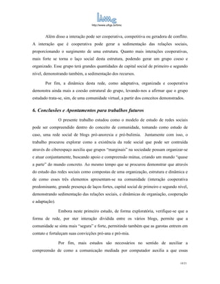http://www.ufrgs.br/limc



       Além disso a interação pode ser cooperativa, competitiva ou geradora de conflito.
A interação que é cooperativa pode gerar a sedimentação das relações sociais,
proporcionando o surgimento de uma estrutura. Quanto mais interações cooperativas,
mais forte se torna o laço social desta estrutura, podendo gerar um grupo coeso e
organizado. Esse grupo terá grandes quantidades de capital social de primeiro e segundo
nível, demonstrando também, a sedimentação dos recursos.

       Por fim, a dinâmica desta rede, como adaptativa, organizada e cooperativa
demonstra ainda mais a coesão estrutural do grupo, levando-nos a afirmar que o grupo
estudado trata-se, sim, de uma comunidade virtual, a partir dos conceitos demonstrados.

6. Conclusões e Apontamentos para trabalhos futuros
                O presente trabalho estudou como o modelo de estudo de redes sociais
pode ser compreendido dentro do conceito de comunidade, tomando como estudo de
caso, uma rede social de blogs pró-anorexia e pró-bulimia. Juntamente com isso, o
trabalho procurou explorar como a existência da rede social que pode ser contruída
através do ciberespaço auxilia que grupos “marginais” na sociedade possam organizar-se
e atuar conjuntamente, buscando apoio e compreensão mútua, criando um mundo “quase
a parte” do mundo concreto. Ao mesmo tempo que se procurou demonstrar que através
do estudo das redes sociais como compostas de uma organização, estrutura e dinâmica e
de como esses três elementos apresentam-se na comunidade (interação cooperativa
predominante, grande presença de laços fortes, capital social de primeiro e segundo nível,
demonstrando sedimentação das relações sociais, e dinâmicas de organiação, cooperação
e adaptação).

                Embora neste primeiro estudo, de forma exploratória, verifique-se que a
forma de rede, por ster interação dividida entre os vários blogs, permite que a
comunidade se sinta mais “segura” e forte, permitindo também que as garotas entrem em
contato e fortaleçam suas convicções pró-ana e pró-mia.

                Por fim, mais estudos são necessários no sentido de auxiliar a
compreensão de como a comunicação mediada por computador auxilia a que essas

                                                                                     18/21
 